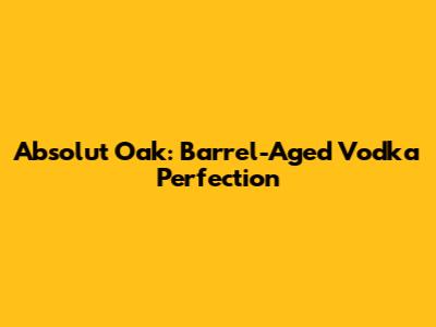 Absolut Oak: Barrel-Aged Vodka Perfection