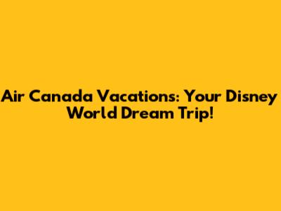 Air Canada Vacations: Your Disney World Dream Trip!