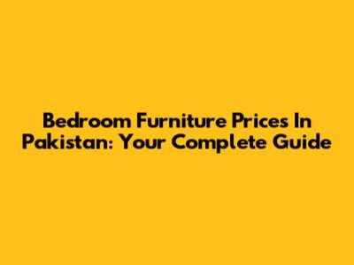 Bedroom Furniture Prices In Pakistan: Your Complete Guide