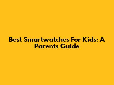 Best Smartwatches For Kids: A Parent's Guide