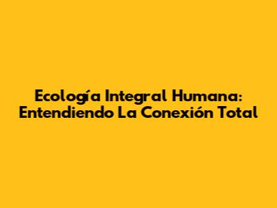 Ecología Integral Humana: Entendiendo La Conexión Total