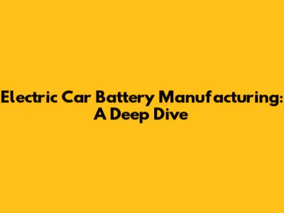 Electric Car Battery Manufacturing: A Deep Dive