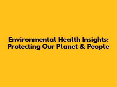 Environmental Health Insights: Protecting Our Planet & People