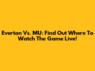 Everton Vs. MU: Find Out Where To Watch The Game Live!