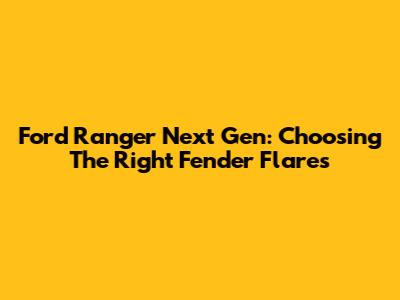 Ford Ranger Next Gen: Choosing The Right Fender Flares