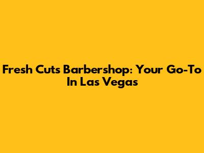 Fresh Cuts Barbershop: Your Go-To In Las Vegas