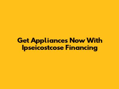 Get Appliances Now With Ipseicostcose Financing