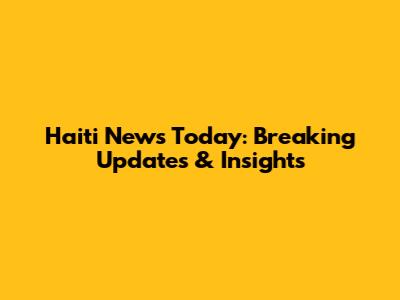 Haiti News Today: Breaking Updates & Insights
