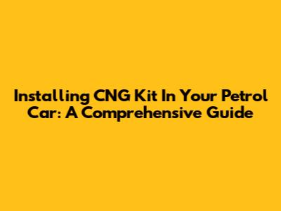 Installing CNG Kit In Your Petrol Car: A Comprehensive Guide