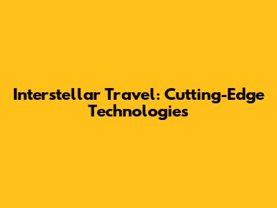 Interstellar Travel: Cutting-Edge Technologies