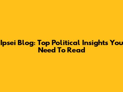 Ipsei Blog: Top Political Insights You Need To Read