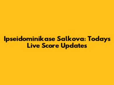 Ipseidominikase Salkova: Today's Live Score Updates