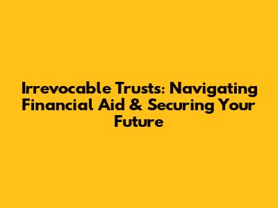 Irrevocable Trusts: Navigating Financial Aid & Securing Your Future