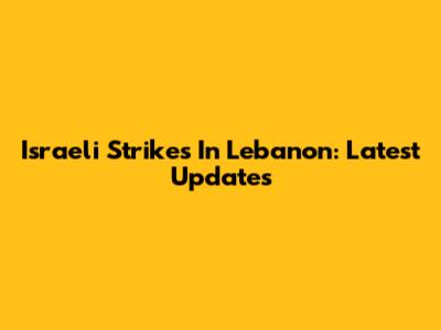 Israeli Strikes In Lebanon: Latest Updates
