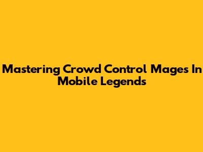 Mastering Crowd Control Mages In Mobile Legends