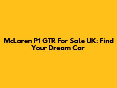 McLaren P1 GTR For Sale UK: Find Your Dream Car