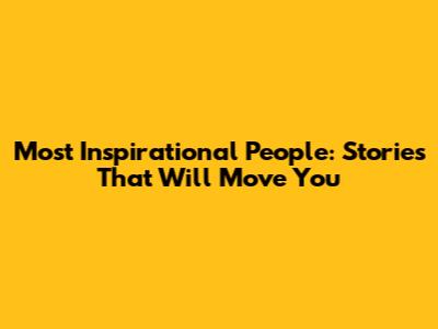 Most Inspirational People: Stories That Will Move You