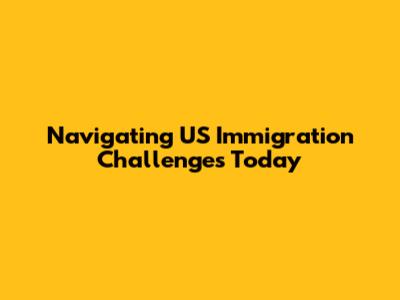 Navigating US Immigration Challenges Today