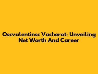 Oscvalentinsc Vacherot: Unveiling Net Worth And Career