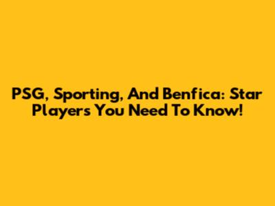 PSG, Sporting, And Benfica: Star Players You Need To Know!