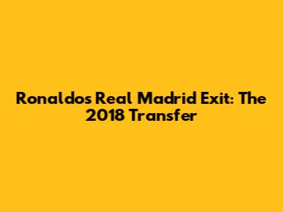 Ronaldo's Real Madrid Exit: The 2018 Transfer