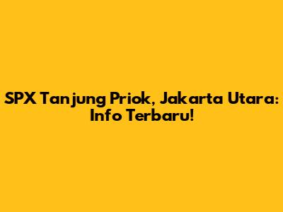 SPX Tanjung Priok, Jakarta Utara: Info Terbaru!