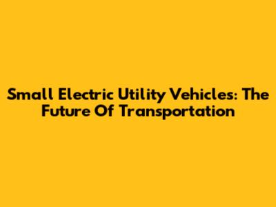 Small Electric Utility Vehicles: The Future Of Transportation