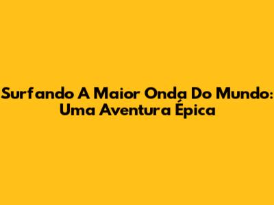 Surfando A Maior Onda Do Mundo: Uma Aventura Épica