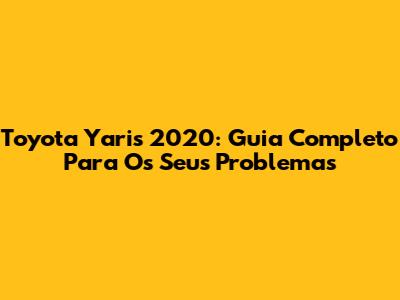 Toyota Yaris 2020: Guia Completo Para Os Seus Problemas