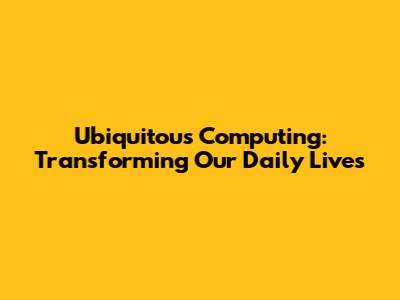 Ubiquitous Computing: Transforming Our Daily Lives