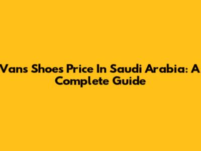 Vans Shoes Price In Saudi Arabia: A Complete Guide