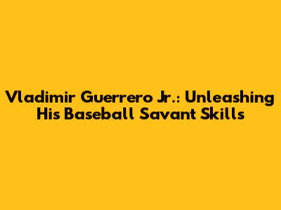 Vladimir Guerrero Jr.: Unleashing His Baseball Savant Skills