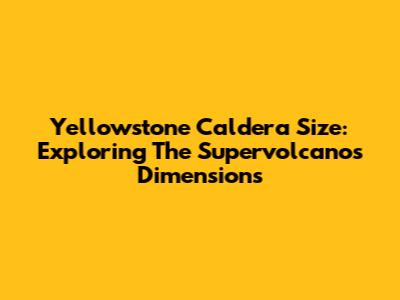 Yellowstone Caldera Size: Exploring The Supervolcano's Dimensions